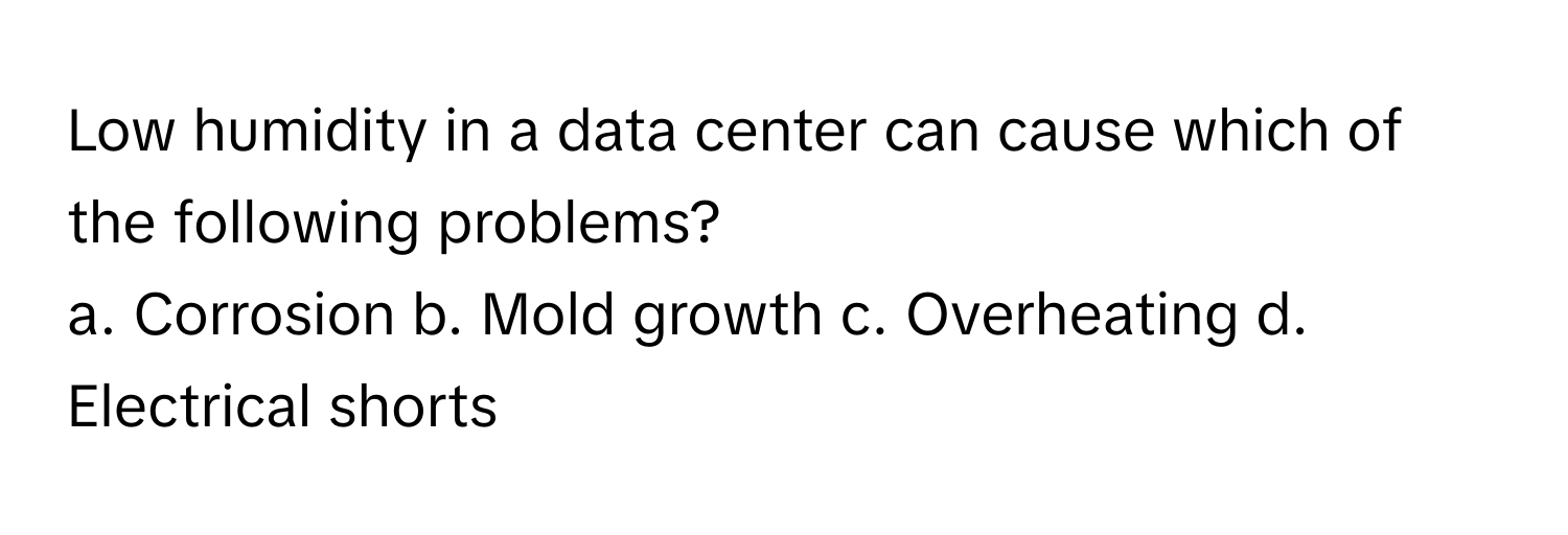 Low humidity in a data center can cause which of the following problems?

a. Corrosion  b. Mold growth  c. Overheating  d. Electrical shorts