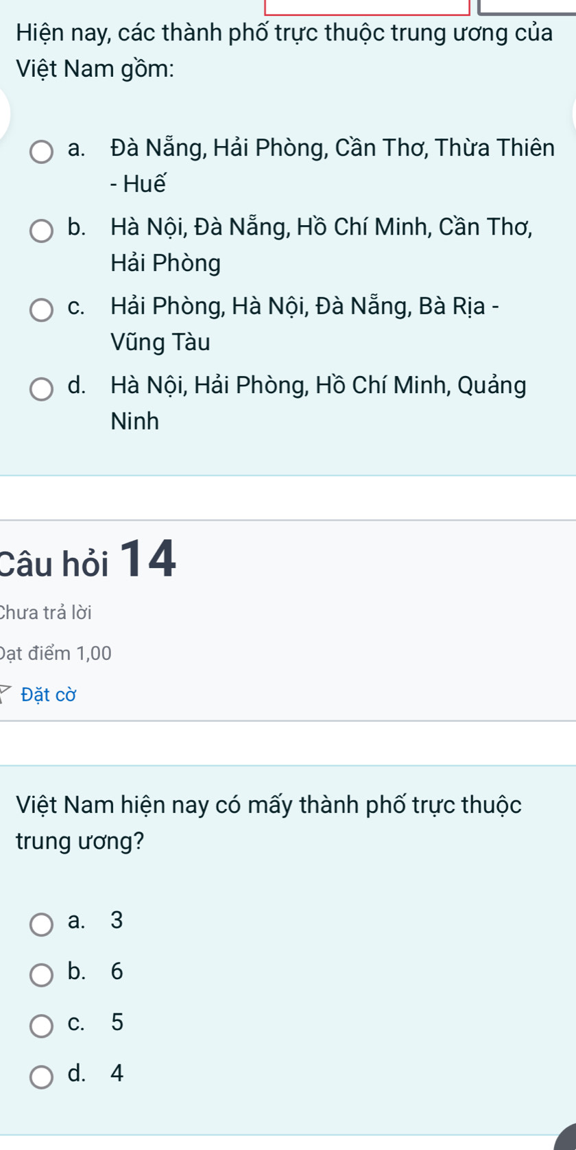 Hiện nay, các thành phố trực thuộc trung ương của
Việt Nam gồm:
a. Đà Nẵng, Hải Phòng, Cần Thơ, Thừa Thiên
- Huế
b. Hà Nội, Đà Nẵng, Hồ Chí Minh, Cần Thơ,
Hải Phòng
c. Hải Phòng, Hà Nội, Đà Nẵng, Bà Rịa -
Vũng Tàu
d. Hà Nội, Hải Phòng, Hồ Chí Minh, Quảng
Ninh
Câu hỏi 14
Chưa trả lời
Đạt điểm 1,00
Đặt cờ
Việt Nam hiện nay có mấy thành phố trực thuộc
trung ương?
a. 3
b. 6
c. 5
d. 4