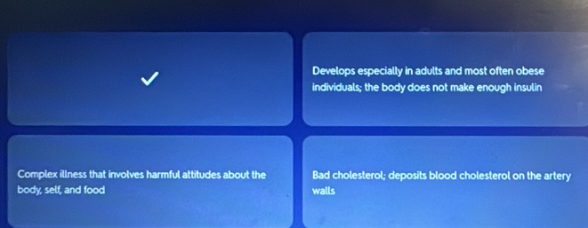 Develops especially in adults and most often obese
individuals; the body does not make enough insulin
Complex illness that involves harmful attitudes about the Bad cholesterol; deposits blood cholesterol on the artery
body, self, and food walls