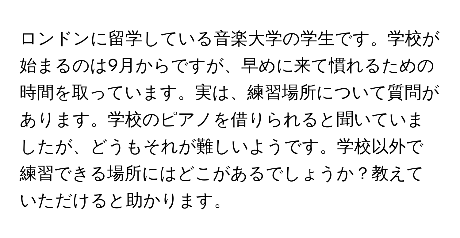 ロンドンに留学している音楽大学の学生です。学校が始まるのは9月からですが、早めに来て慣れるための時間を取っています。実は、練習場所について質問があります。学校のピアノを借りられると聞いていましたが、どうもそれが難しいようです。学校以外で練習できる場所にはどこがあるでしょうか？教えていただけると助かります。