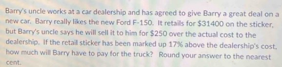 Barry's uncle works at a car dealership and has agreed to give Barry a great deal on a 
new car. Barry really likes the new Ford F-150. It retails for $31400 on the sticker, 
but Barry's uncle says he will sell it to him for $250 over the actual cost to the 
dealership. If the retail sticker has been marked up 17% above the dealership's cost, 
how much will Barry have to pay for the truck? Round your answer to the nearest 
cent.