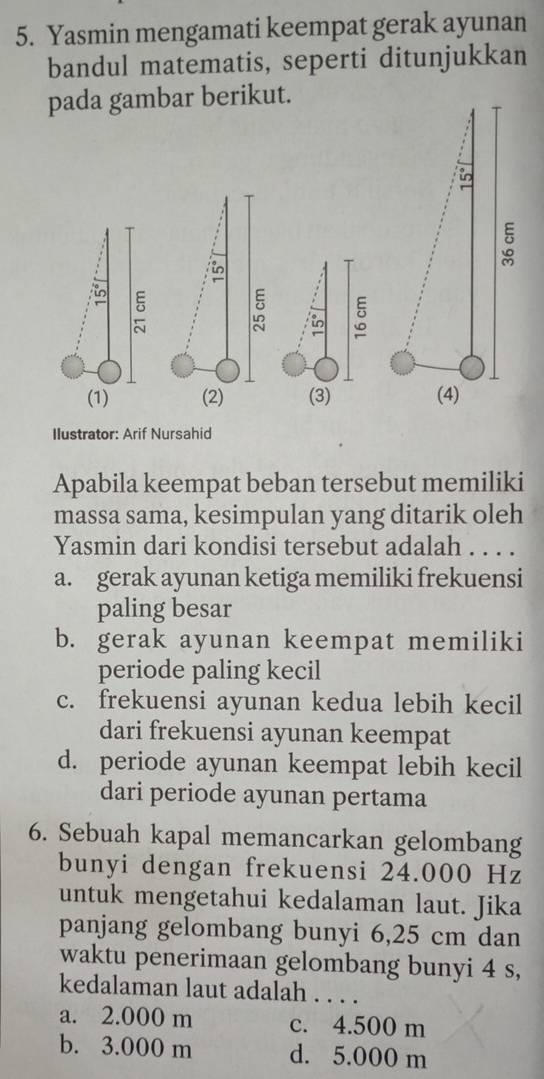 Yasmin mengamati keempat gerak ayunan
bandul matematis, seperti ditunjukkan
pada gambar berikut.

in
5 。
in
(1) (2) (3)
Ilustrator: Arif Nursahid
Apabila keempat beban tersebut memiliki
massa sama, kesimpulan yang ditarik oleh
Yasmin dari kondisi tersebut adalah . . . .
a. gerak ayunan ketiga memiliki frekuensi
paling besar
b. gerak ayunan keempat memiliki
periode paling kecil
c. frekuensi ayunan kedua lebih kecil
dari frekuensi ayunan keempat
d. periode ayunan keempat lebih kecil
dari periode ayunan pertama
6. Sebuah kapal memancarkan gelombang
bunyi dengan frekuensi 24.000 Hz
untuk mengetahui kedalaman laut. Jika
panjang gelombang bunyi 6,25 cm dan
waktu penerimaan gelombang bunyi 4 s,
kedalaman laut adalah . . . .
a. 2.000 m c. 4.500 m
b. 3.000 m d. 5.000 m