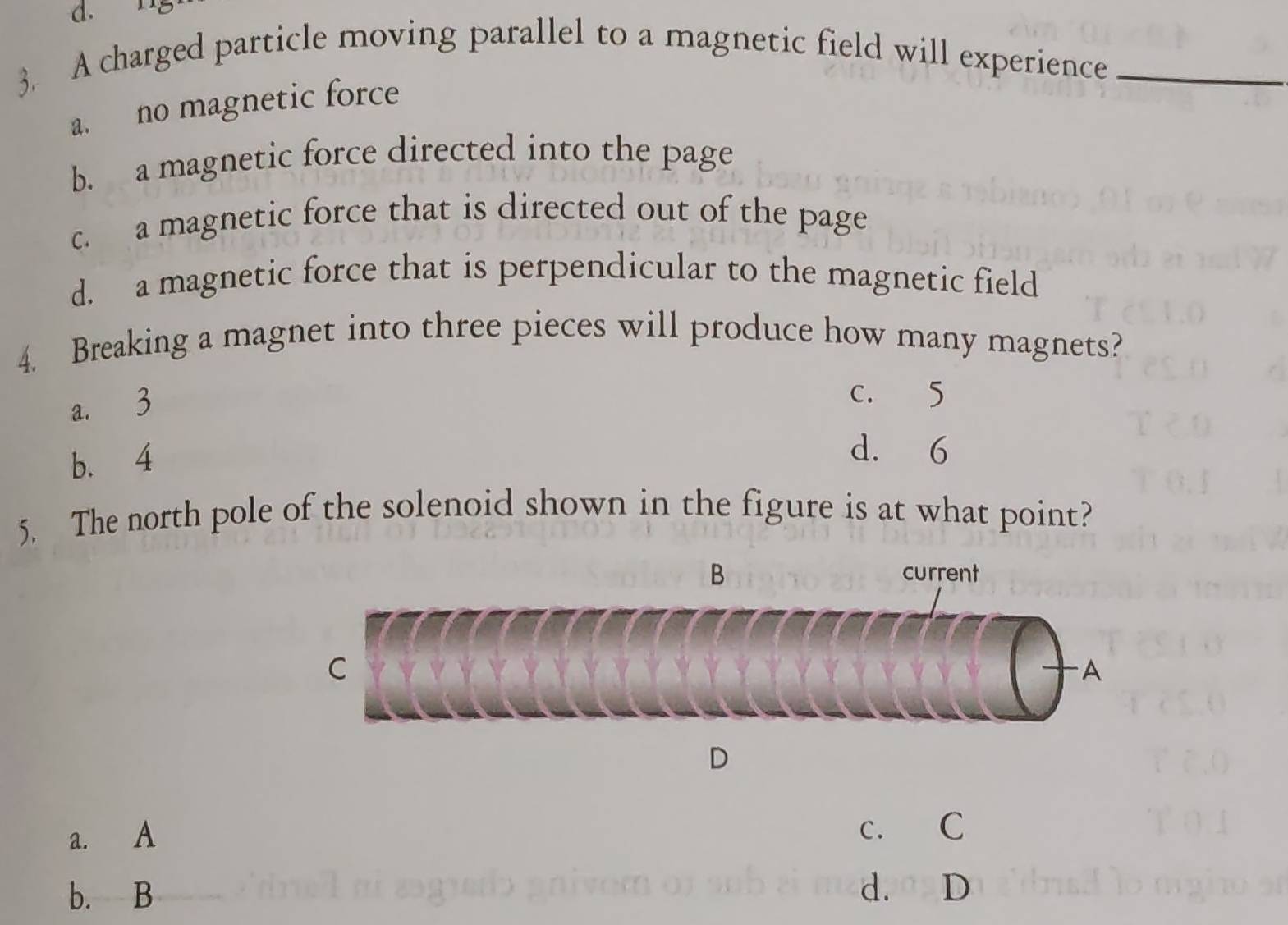 A charged particle moving parallel to a magnetic field will experience_
a. no magnetic force
b. a magnetic force directed into the page
c. a magnetic force that is directed out of the page
d. a magnetic force that is perpendicular to the magnetic field
4. Breaking a magnet into three pieces will produce how many magnets?
a. 3
c. 5
b. 4
d. 6
5. The north pole of the solenoid shown in the figure is at what point?
a. A
c. C
b. B d.D