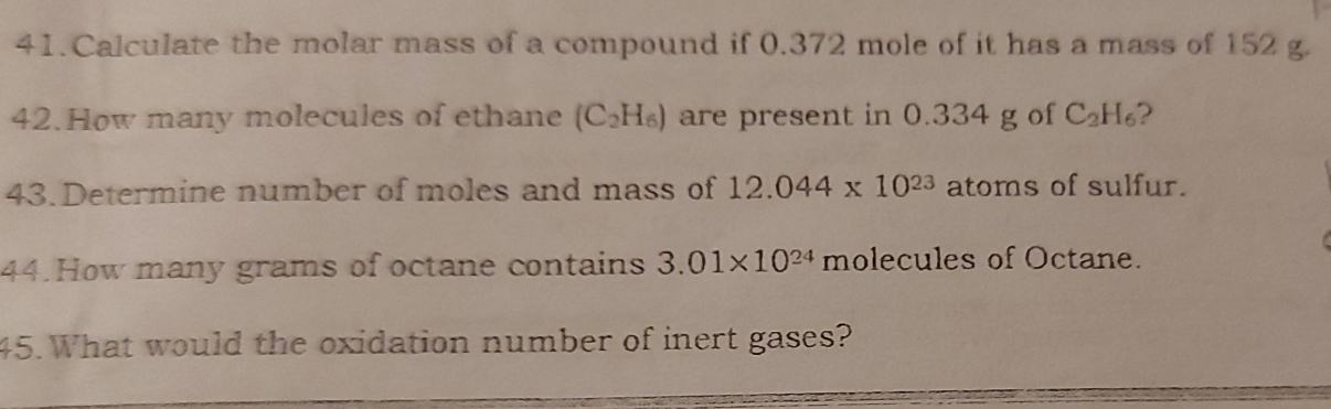 Calculate the molar mass of a compound if 0.372 mole of it has a mass of 152 g. 
42.How many molecules of ethane (C_2H_6) are present in 0.334 g of C_2H_6 2 
43.Determine number of moles and mass of 12.044* 10^(23) atoms of sulfur. 
44. How many grams of octane contains 3.01* 10^(24) molecules of Octane. 
45. What would the oxidation number of inert gases?