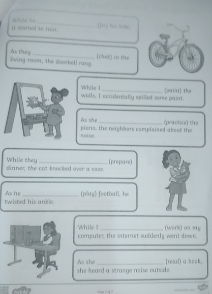 While he 
it started to rain. (fix) his bike. 
As they _(chat) in the 
living room, the doorbell rang. 
While I _(paint) the 
walls, I accidentally spilled some paint. 
As she _(practice) the 
piano, the neighbors complained about the 
noise. 
While they _(prepare) 
dinner, the cat knocked over a vase. 
As he _(play) football, he 
twisted his ankle. 
While I _(work) on my 
computer, the internet suddenly went down. 
As she _(read) a book, 
she heard a strange noise outside. 
Pase 3 of 7