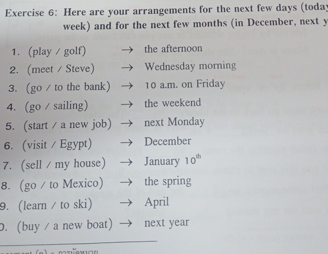 Here are your arrangements for the next few days (today 
week) and for the next few months (in December, next y 
1. (play / golf) the afternoon 
2.(meet / Steve) Wednesday morning 
3. (go / to the bank) 10 a.m. on Friday 
4. (go / sailing) the weekend 
5. (start / a new job) next Monday 
6. (visit / Egypt) December 
7. (sell / my house) January 10^(th)
8. (go / to Mexico) the spring 
9. (learn / to ski) April 
0. (buy / a new boat) next year