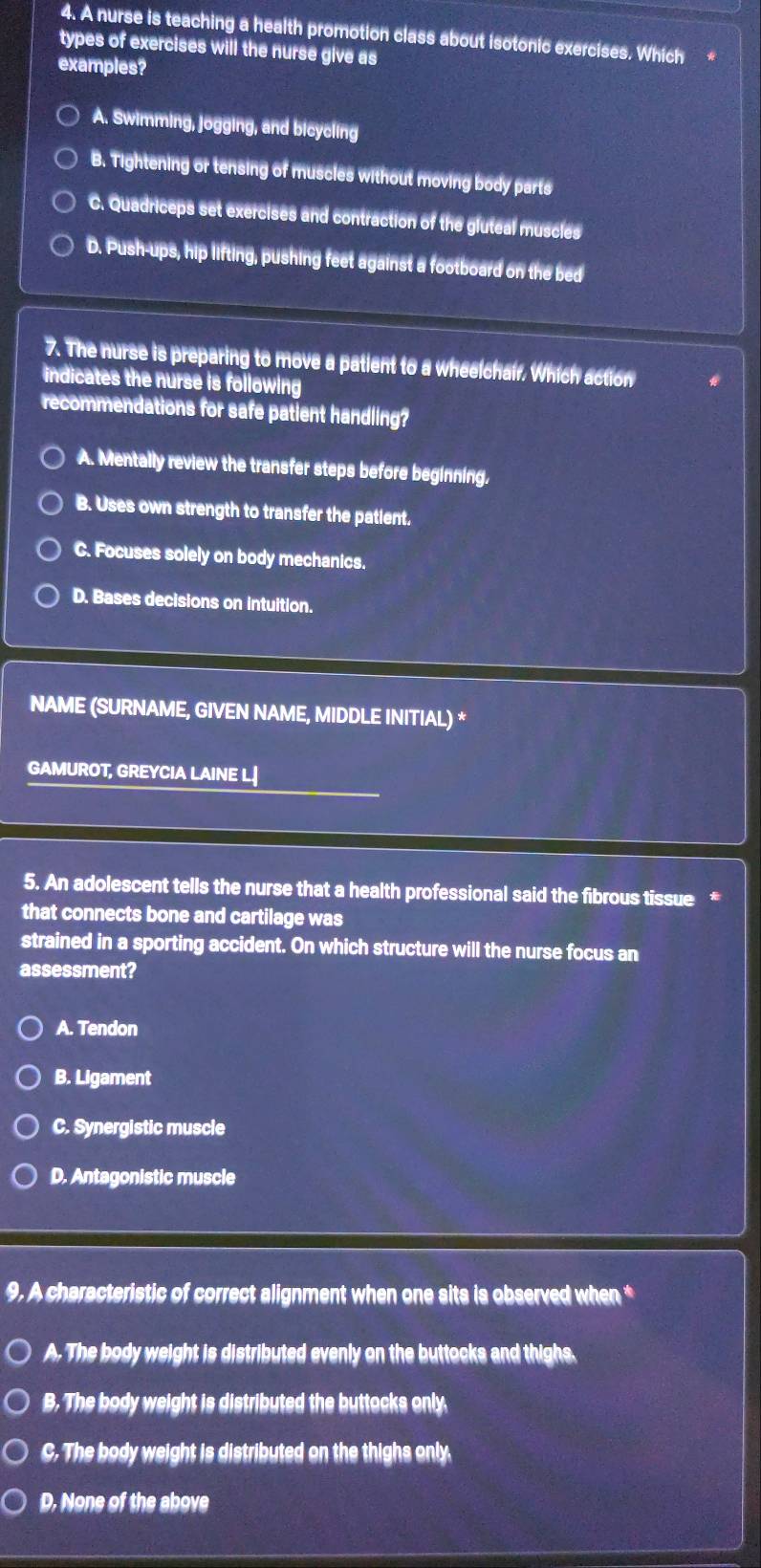 A nurse is teaching a health promotion class about isotonic exercises. Which
types of exercises will the nurse give as
examples?
A. Swimming, jogging, and bicycling
B. Tightening or tensing of muscles without moving body parts
C. Quadriceps set exercises and contraction of the gluteal muscies
D. Push-ups, hip lifting, pushing feet against a footboard on the bed
7. The nurse is preparing to move a patient to a wheelchair, Which action
indicates the nurse is following
recommendations for safe patient handling?
A. Mentally review the transfer steps before beginning.
B. Uses own strength to transfer the patient.
C. Focuses solely on body mechanics.
D. Bases decisions on intuition.
NAME (SURNAME, GIVEN NAME, MIDDLE INITIAL) *
GAMUROT, GREYCIA LAINE L.↓
5. An adolescent tells the nurse that a health professional said the fibrous tissue *
that connects bone and cartilage was
strained in a sporting accident. On which structure will the nurse focus an
assessment?
A. Tendon
B. Ligament
C. Synergistic muscle
D. Antagonistic muscle
9. A characteristic of correct alignment when one sits is observed when *
A. The body weight is distributed evenly on the buttocks and thighs.
B. The body weight is distributed the buttocks only.
C. The body weight is distributed on the thighs only
D. None of the above