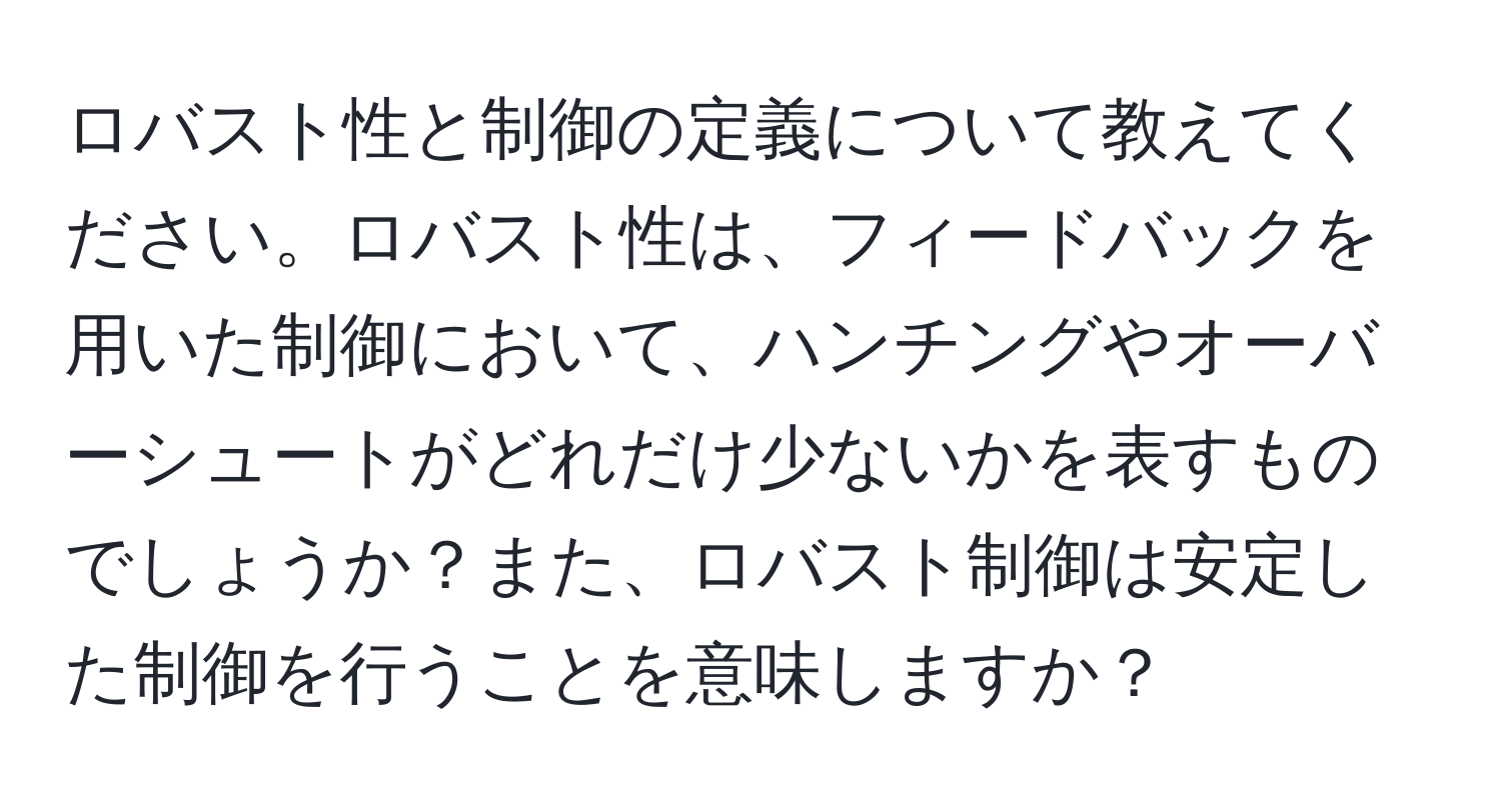 ロバスト性と制御の定義について教えてください。ロバスト性は、フィードバックを用いた制御において、ハンチングやオーバーシュートがどれだけ少ないかを表すものでしょうか？また、ロバスト制御は安定した制御を行うことを意味しますか？