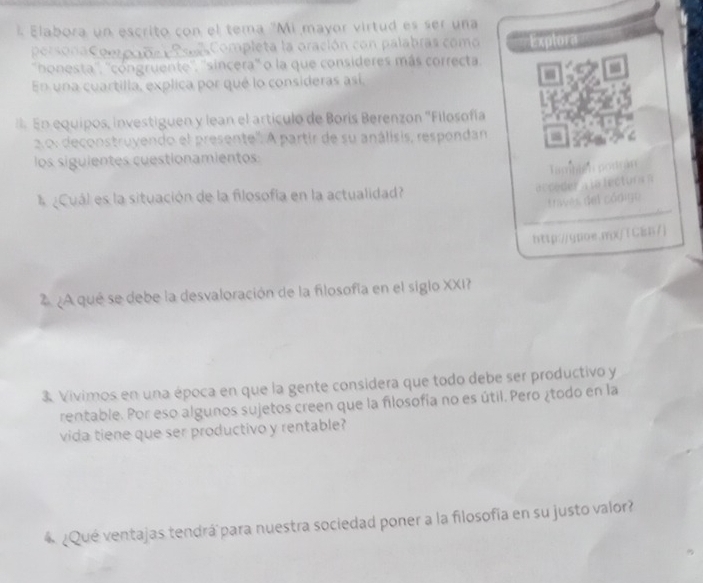 Elabora un escrito con el tema "Mi mayor virtud es ser una 
persona Compcde s Poes Completa la oración con palabras como ===Explora=== 
''bhonesta'', ''cóngruente'', ''sincera'' o la que consideres más correcta. 
En una cuartilla, explica por qué lo consideras así, 
* En equipos, investiguen y lean el artículo de Boris Berenzon ''Filosofía 
o: deconstruyendo el presente''. A partir de su análisis, respondan 
los siguientes cuestionamientos 
biển po trán 
A ¿Cuál es la situación de la filosofía en la actualidad? 
trves del código 
http:/qpoe.rp/TCEn7) 
2 A que se debe la desvaloración de la filosofía en el siglo XXI 
3 Vivimos en una época en que la gente considera que todo debe ser productivo y 
rentable. Por eso algunos sujetos creen que la filosofía no es útil. Pero ¿todo en la 
vida tiene que ser productivo y rentable? 
4 ¿Qué ventajas tendrá para nuestra sociedad poner a la filosofía en su justo valor?