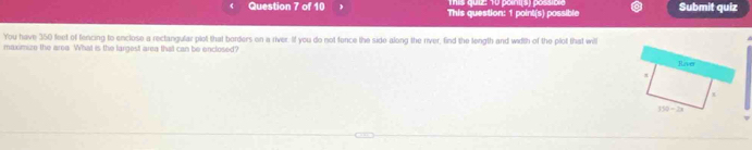 This question: 1 point(s) possible Submit quiz 
You have 350 feet of fencing to enclose a rectangular plot that borders on a river. If you do not fence the side along the river, find the length and width of the plot that wil Rave 
maximize the area. What is the largest area that can be enclosed?
π
150-2x