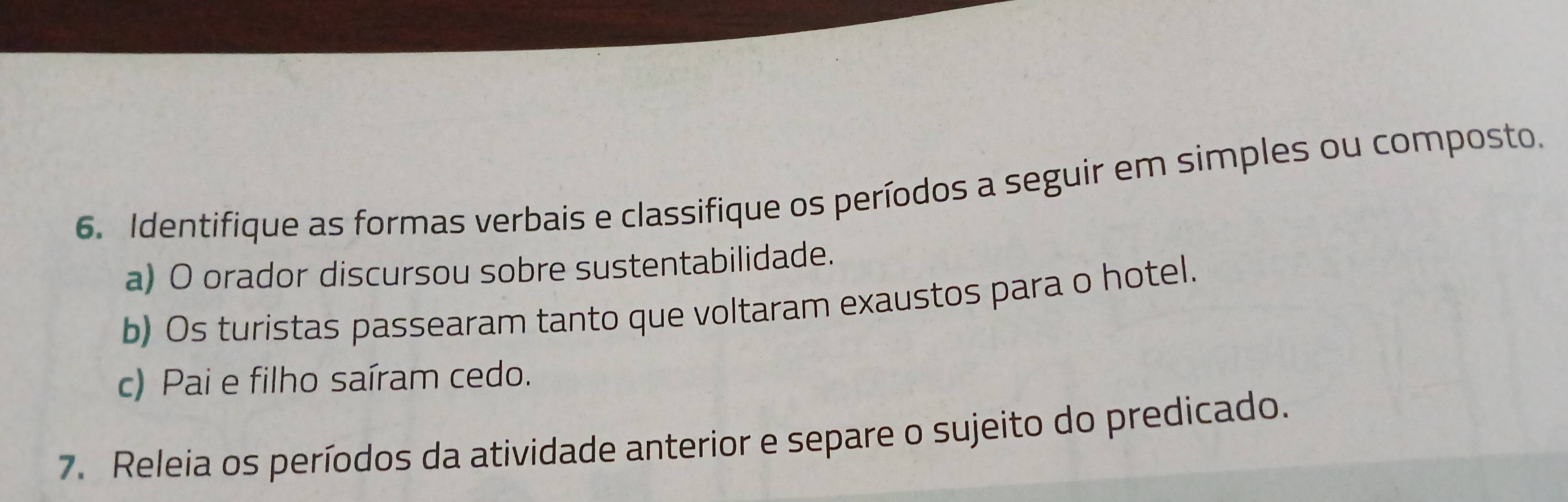 Identifique as formas verbais e classifique os períodos a seguir em simples ou composto. 
a) O orador discursou sobre sustentabilidade. 
b) Os turistas passearam tanto que voltaram exaustos para o hotel. 
c) Pai e filho saíram cedo. 
7. Releia os períodos da atividade anterior e separe o sujeito do predicado.