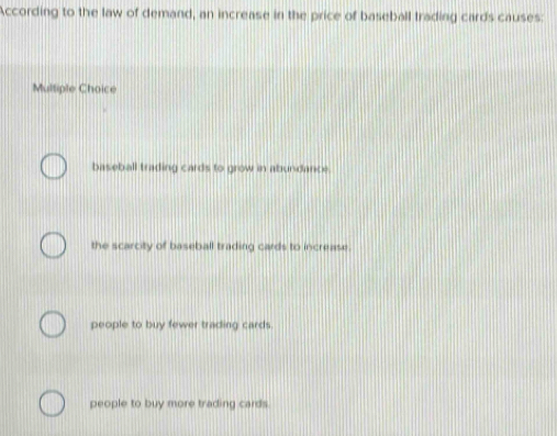 According to the law of demand, an increase in the price of baseball trading cards causes:
Multiple Choice
baseball trading cards to grow in abundance.
the scarcity of baseball trading cards to increase.
people to buy fewer trading cards
people to buy more trading cards.