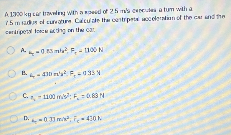 A 1300 kg car traveling with a speed of 2.5 m/s executes a turn with a
7.5 m radius of curvature. Calculate the centripetal acceleration of the car and the
centripetal force acting on the car.
A. a_c=0.83m/s^2; F_c=1100N
B. a_c=430m/s^2; F_c=0.33N
C. a_c=1100m/s^2; F_c=0.83N
D. a_c=0.33m/s^2; F_c=430N