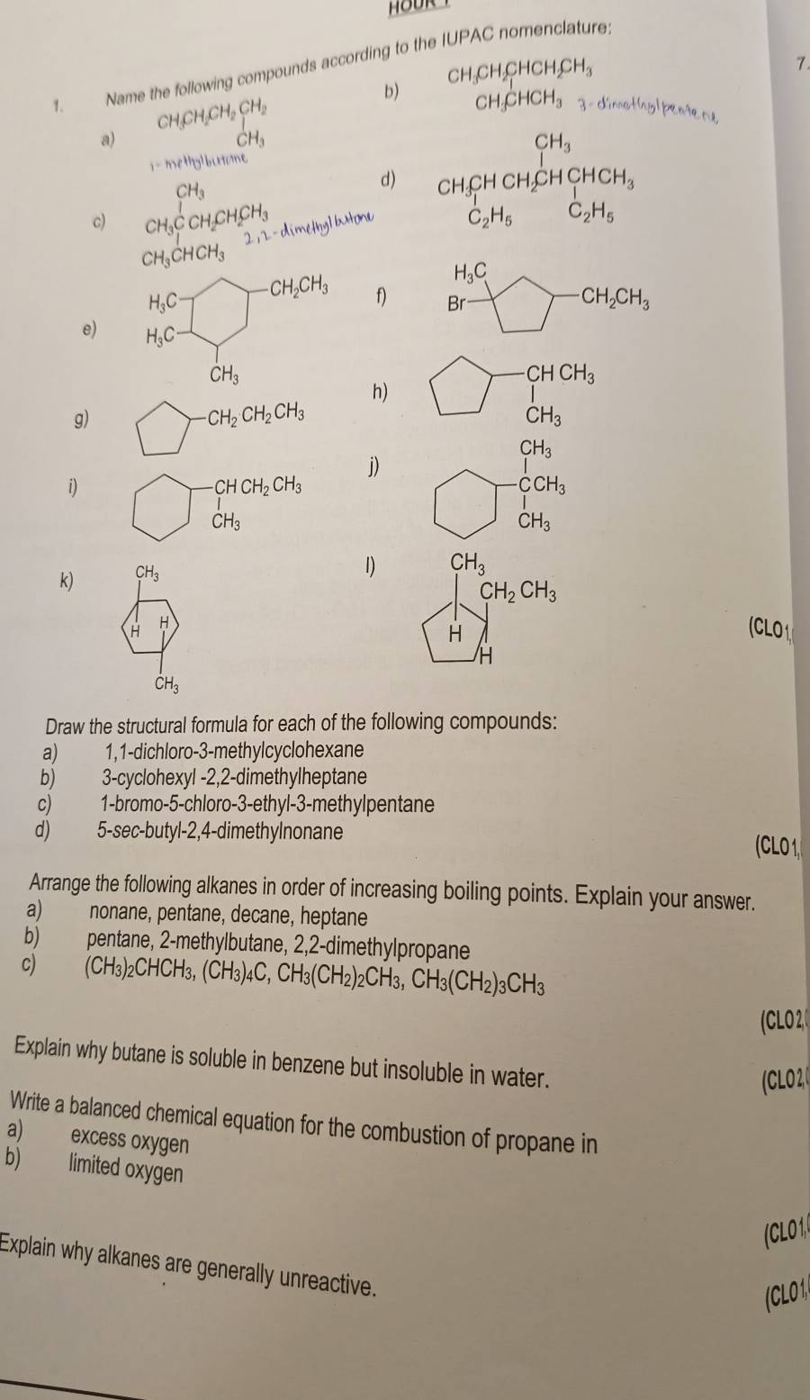 Name the following compounds according to the IUPAC nomenclature.
b) CH_3CH_2CHCH_2CH_3
7.
CH_3CH_2CH_2CH_2
CH_3CHCH_3 3 - dimothylpenene
a)
_CH_3^1
i-methylburtan e
c) CH_3CCH_2CH_2CH_3
d) beginarrayr CH_3 CH_3CHCH_2CHCH_3endarray
2,2-dimethylbrto
C_2H_5 C_2H_5
CH_3CHCH_3
H_3C
H_3C bigcirc -CH_2CH_3 f) Br° bigcirc -CH_2CH_3
e) H_3C J
CH_3
h) bigcirc · beginarrayr CHCH_3 Iendarray
g) □ _  -CH_2CH_2CH_3 CH_3
CH_3
j)
|
CHCH_2CH_3
CCH_3
i) _  CH_3 . CH_3
k) CH_3
1) CH_3
CH_2CH_3
H H (CLO1
H
CH_3
Draw the structural formula for each of the following compounds:
a)   1,1-dichloro-3-methylcyclohexane
b) 3-cyclohexyl -2,2-dimethylheptane
c) 1-bromo-5-chloro-3-ethyl-3-methylpentane
d) 5-sec-butyl-2,4-dimethylnonane (CLO 1
Arrange the following alkanes in order of increasing boiling points. Explain your answer.
a) nonane, pentane, decane, heptane
b) pentane, 2-methylbutane, 2,2-dimethylpropane
c) (CH_3)_2CHCH_3,(CH_3)_4C,CH_3(CH_2)_2CH_3,CH_3(CH_2)_3CH_3
(CLO 2,
Explain why butane is soluble in benzene but insoluble in water.
CLO2
Write a balanced chemical equation for the combustion of propane in
a) excess oxygen
b) limited oxygen
CLO1
Explain why alkanes are generally unreactive.
(CLO