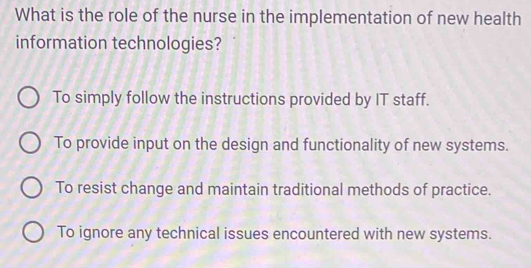 What is the role of the nurse in the implementation of new health
information technologies?
To simply follow the instructions provided by IT staff.
To provide input on the design and functionality of new systems.
To resist change and maintain traditional methods of practice.
To ignore any technical issues encountered with new systems.