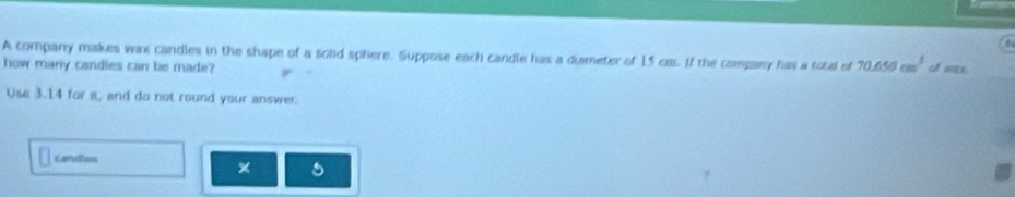 A company makes wax candles in the shape of a solid sphere. Suppose each candle has a dismeter of 15 ca. If the company has a total of 70.656cm^3
how many candles can be made? wax. 
Use 3.14 for a, and do not round your answer 
candles 
×