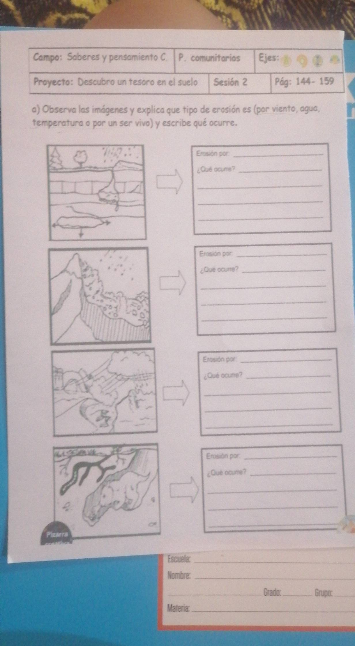 Campo: Saberes y pensamiento C P. comunitarios Ejes: 
Proyecto: Descubro un tesoro en el suelo Sesión 2 Pág: 144- 159
a) Observa las imágenes y explica que tipo de erosión es (por viento, agua, 
temperatura o por un ser vivo) y escribe qué ocurre. 
Erosión por_ 
¿Qué ocurre?_ 
_ 
_ 
_ 
Erasión por_ 
¿Qué ocurre?_ 
_ 
_ 
_ 
Erasión por:_ 
¿Què ocurre?_ 
_ 
_ 
_ 
Erosión por:_ 
¿Qué ocurre?_ 
_ 
_ 
_ 
Escuela:_ 
Nombre:_ 
_Grado: _Grupa:_ 
Materia:_