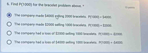 Find P(1000) for the bracelet problem above. * 10 pomes
The company made $4000 selling 2000 bracelets. P(1000)=$4000
The company made $2000 selling 1000 bracelets. P(1000)=$2000.
The company had a loss of $2000 selling 1000 bracelets. P(1000)=-52000
The company had a loss of $4000 selling 1000 bracelets. P(1000)=-54000