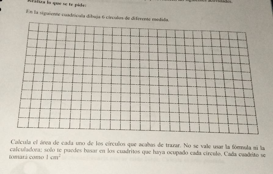 es aenividades. 
Realiza lo que se te pide: 
En la siguiente cuadricula dibuja 6 círculos de diferente medida. 
Calcula el área de cada uno de los círculos que acabas de trazar. No se vale usar la fórmula ni la 
calculadora; solo te puedes basar en los cuadritos que haya ocupado cada círculo, Cada cuadrito se 
tomará como 1cm^2