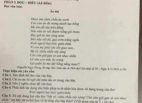 PHẢN I. ĐQC - HIÊU (4,0 điểm) 
Đọc văn bản: 
Áo mẹ 
Mượt mà châu châu áo xanh 
Cào cào áo đô mông manh lụa hồng 
Mẹ em cất lủa trên đồng 
Nâu nâu áo vài đượm nồng giỏ thơm. 
Bây giờ áo lủa vàng ươm 
Mai này cới áo, gao cơm trắng ngần 
Nuôi người hạt thốc quên thân 
Vì con mẹ phải tào tần gian nan... 
Mẹ ơi, châu chấu sây sàng 
Cào cào giã gạo sẻ san nhọc nhần 
Lẽ nào con mặc áo trăng 
Lại quên áo mẹ dệt bằng nắng mưa?! 
(Nguyễn Ngọc Hưng, Ảo mẹ, Bảo Giáo đục & Thời đại Chủ nhật số 49 - Ngày 8.12.2024, tr.10) 
Thực hiện các yêu cầu: 
Câu 1. Xác định thể thơ của văn bản. 
Cầu 2. Chỉ ra các từ ngữ chỉ màu sắc có trong văn bản. 
Câu 3, Nêu ý nghĩa nhan đề văn bản. 
Câu 4. Phân tích tác dụng của biện pháp tu từ nhân hỏa được sử dụng trong câu thơ: 
Nuổi người hạt thốc quên thân 
Câu 5. Từ nội dung hai câu thơ “Mẹ ơi, châu chẩu sây sàng/ Cào cào giã gọo sẻ sơn nhọc 
nhần'' cm hãy rút ra bài học về lẽ sống cho bản thân? (Viết đoạn văn từ 7 - 10 câu)