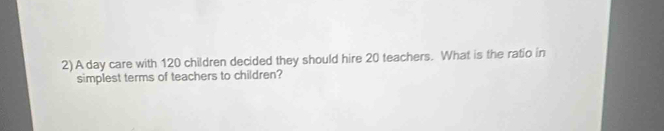 A day care with 120 children decided they should hire 20 teachers. What is the ratio in 
simplest terms of teachers to children?