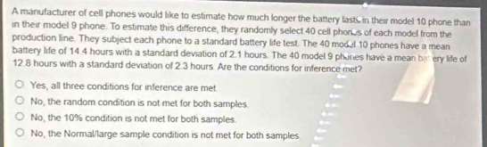 A manufacturer of cell phones would like to estimate how much longer the battery lasts in their model 10 phone than
in their model 9 phone. To estimate this difference, they randomly select 40 cell phones of each model from the
production line. They subject each phone to a standard battery life test. The 40 model 10 phones have a mean
battery life of 14.4 hours with a standard deviation of 2.1 hours. The 40 model 9 phones have a mean bat ery life of
12.8 hours with a standard deviation of 2.3 hours Are the conditions for inference met?
Yes, all three conditions for inference are met.
No, the random condition is not met for both samples.
No, the 10% condition is not met for both samples.
No, the Normal/large sample condition is not met for both samples