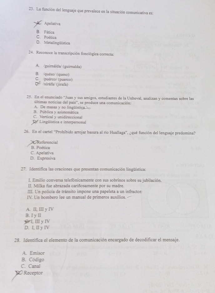 La función del lenguaje que prevalece en la situación comunicativa es:
Apelativa
B. Fática
C. Poética
D. Metalingüística
24. Reconoce la transcripción fonológica correcta:
A. /guirnálda/ (guirnalda)
B. /quéso/ (queso)
C. /puérco/ (puerco)
D. /xiráfa/ (jirafa)
25. En el enunciado “Juan y sus amigos, estudiantes de la Unheval, analizan y comentan sobre las
últimas noticias del país'', se produce una comunicación:
A. De masas y no lingüística
B. Pública y asistemática
C. Vertical y unidireccional
D Lingüística e interpersonal
26. En el cartel “Prohibido arrojar basura al río Huallaga', ¿qué función del lenguaje predomina?
* Referencial
B. Poética
C. Apelativa
D. Expresiva
27. Identifica las oraciones que presentan comunicación lingüística:
I. Emilio conversa telefónicamente con sus sobrinos sobre su jubilación.
II. Milka fue abrazada cariñosamente por su madre.
III. Un policía de tránsito impone una papeleta a un infractor.
IV. Un bombero lee un manual de primeros auxilios.
A. II, III y IV
B. I y II
C. I, Ⅲ yⅣV
D. I, II y IV
28. Identifica el elemento de la comunicación encargado de decodificar el mensaje.
A. Emisor
B. Código
C. Canal
D Receptor