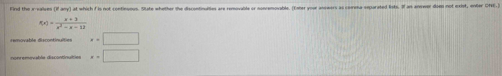 Find the x -values (if any) at which f is not continuous. State whether the discontinuities are removable or nomremovable. (Enter your answers as comma-separated lists. If an answer does not exist, enter DNE.)
f(x)= (x+3)/x^2-x-12 
removable discontinuities x=□
nonremovable discontinuities x=□
