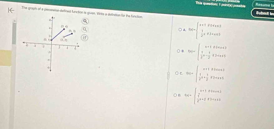 o(s) possible
This question: 1 point(s) possible Resume la
The graph of a piecewise-defined function is given. Write a definition for the function.
Submit te
A. f(x)=beginarrayl x+1if0
B. f(x)=beginarrayl x+1if0≤ x≤ 3  1/2 ,- 1/2 if3
)C. f(x)=beginarrayl x+1if0≤ x≤ 3  1/2 x+ 1/2 if3
D. f(x)=beginarrayl x+1if0≤ x≤ 3  1/2 x+2if3