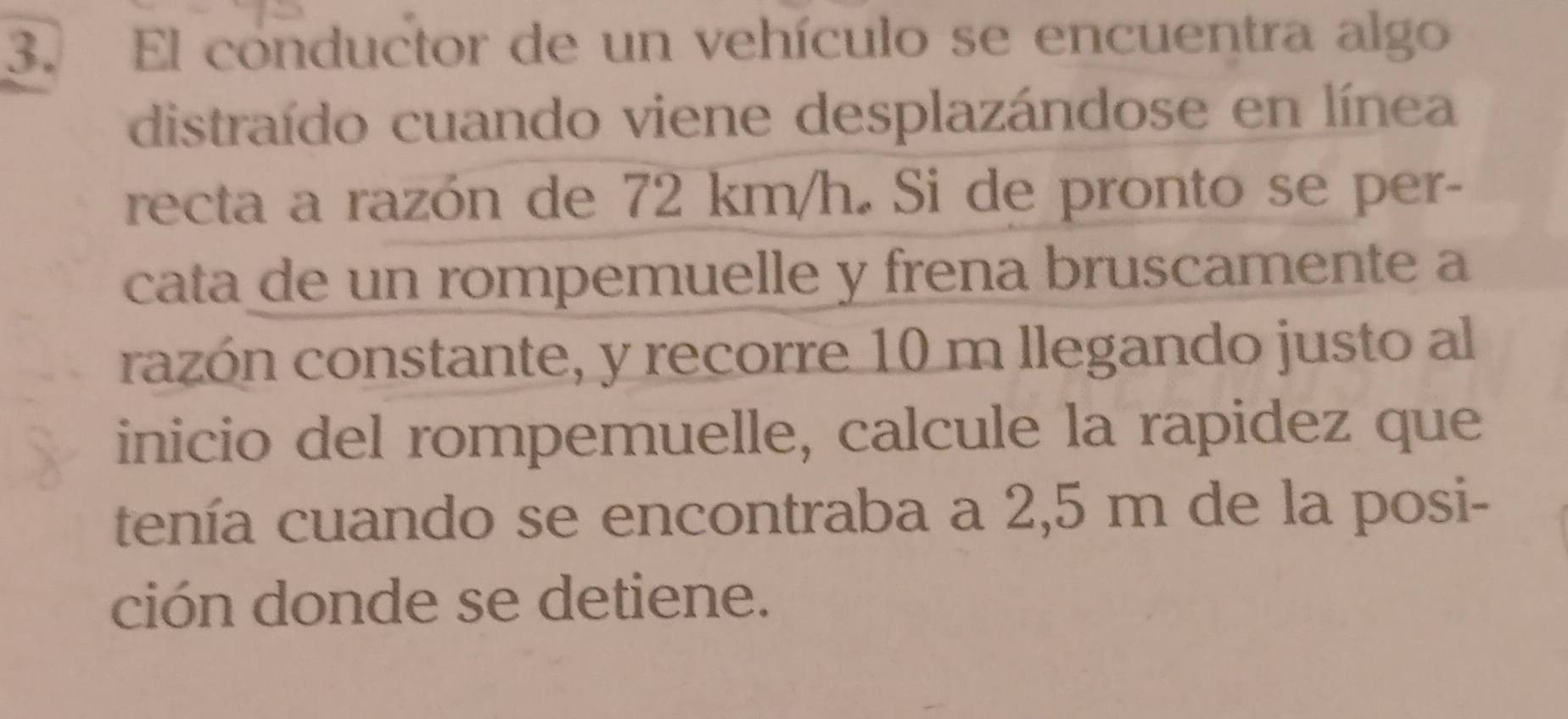 El conductor de un vehículo se encuentra algo 
distraído cuando viene desplazándose en línea 
recta a razón de 72 km/h. Si de pronto se per- 
cata de un rompemuelle y frena bruscamente a 
razón constante, y recorre 10 m llegando justo al 
inicio del rompemuelle, calcule la rapidez que 
tenía cuando se encontraba a 2,5 m de la posi- 
ción donde se detiene.