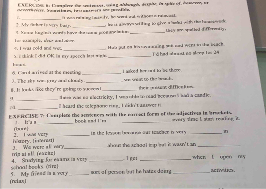 Complete the sentences, using although, despite, in spite of, however, or 
nevertheless. Sometimes, two answers are possible. 
1. _it was raining heavily, he went out without a raincoat. 
2. My father is very busy. _, he is always willing to give a hand with the housework. 
3. Some English words have the same pronunciation _they are spelled differently, 
for example, dear and deer. 
4. I was cold and wet. _, Bob put on his swimming suit and went to the beach. 
5. I think I did OK in my speech last night _I’d had almost no sleep for 24
hours. 
6. Carol arrived at the meeting _I asked her not to be there. 
7. The sky was grey and cloudy. _, we went to the beach. 
8. It looks like they’re going to succeed _their present difficulties. 
9._ there was no electricity, I was able to read because I had a candle. 
10._ I heard the telephone ring, I didn’t answer it. 
EXERCISE 7: Complete the sentences with the correct form of the adjectives in brackets. 
1. It’s a _book and I’m _every time I start reading it. 
(bore) 
2. I was very _in the lesson because our teacher is very _in 
history. (interest) 
3. We were all very_ about the school trip but it wasn’t an_ 
trip at all. (excite) 
4. Studying for exams is very _. I get_ 
when I open my 
school books. (tire) 
5. My friend is a very _sort of person but he hates doing _activities. 
(relax)