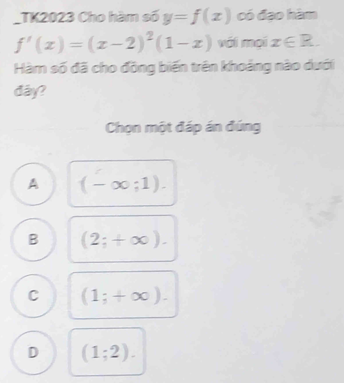 TK2023 Cho hàm số y=f(x) có đạo hàm
f'(x)=(x-2)^2(1-x) với mại x∈ R. 
Hàm số đã cho đồng biến trên khoảng nào dưới
đay?
Chọn một đáp án đúng
A (-∈fty ;1).
B (2;+∈fty ).
C (1;+∈fty ).
D (1;2).