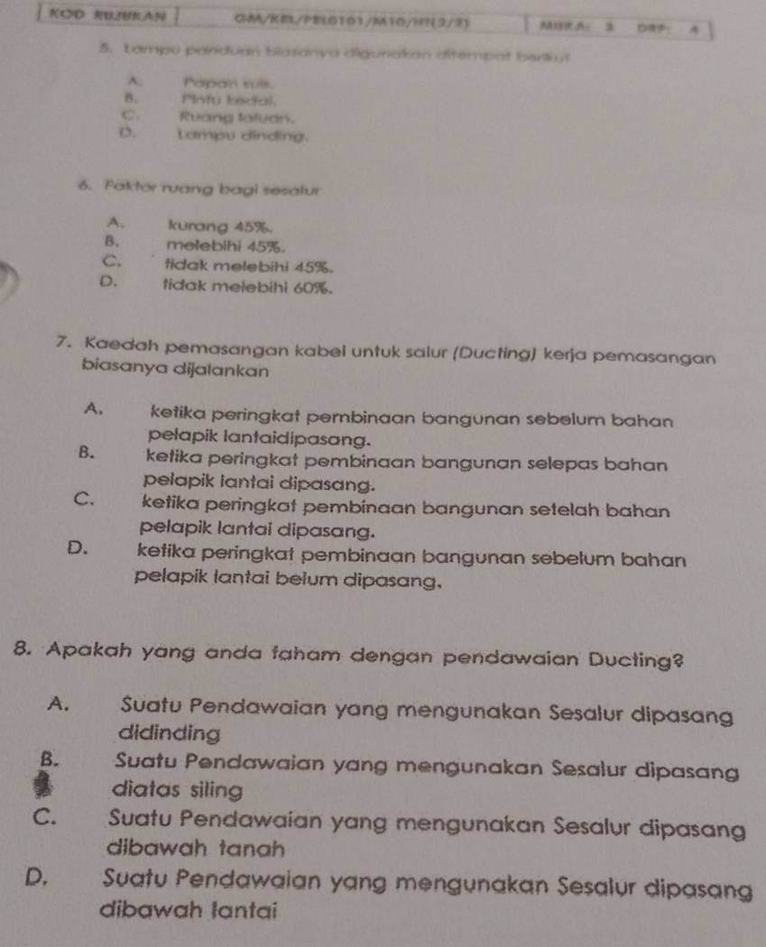 KOD B3K GM/KE/PEL0101/M10/H?(2/2) MBRA: ： A
5. Lampu panduan blasanya digunakan difempat berthy
A: Popan suls.
B. Pinty kedal.
C. Ruang tatuan.
D. Lampu dinding.
6. Faktor ruang bagi sesalur
A. kurang 45%.
B. melebihi 45%.
C. tidak melebihi 45%.
D. tidak melebihi 60%.
7. Kaedah pemasangan kabel untuk salur (Ducting) kerja pemasangan
biasanya dijalankan
A. ketika peringkat pembinaan bangunan sebelum bahan 
pelapik lantaidipasang.
B. ketika peringkat pembinaan bangunan selepas bahan
pelapik lantai dipasang.
C. ketika peringkat pembinaan bangunan setelah bahan
pelapik lantai dipasang.
D. ketika peringkat pembinaan bangunan sebelum bahan
pelapik lantai belum dipasang,
8. Apakah yang anda faham dengan pendawaian Ducting?
A. Suatu Pendawaian yang mengunakan Sesalur dipasang
didinding
B. Suatu Pendawaian yang mengunakan Sesalur dipasan
diatas siling
C. Suatu Pendawaian yang mengunakan Sesalur dipasang
dibawah tanh 
D. Suatu Pendawaian yang mengunakan Sesalur dipasang
dibawah lantai