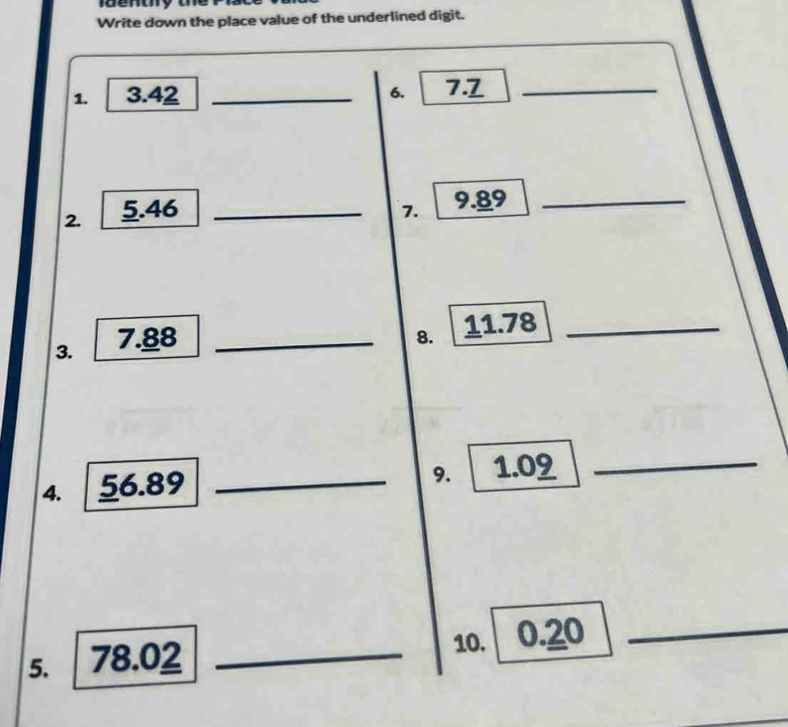 Write down the place value of the underlined digit. 
1. 3.42 _6. 7.7 _ 
2. 5.46 _7. 9.89 _ 
3. 7.88 _ 
8. 11.78 _ 
4. 56.89 _ 
9. 1.09 _ 
10. 0.20 _ 
5. 78.02 _