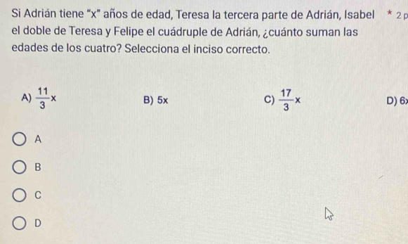 Si Adrián tiene “ x ” años de edad, Teresa la tercera parte de Adrián, Isabel * 2 p
el doble de Teresa y Felipe el cuádruple de Adrián, ¿cuánto suman las
edades de los cuatro? Selecciona el inciso correcto.
A)  11/3 x B) 5x C)  17/3 x D) 6
A
B
C
D