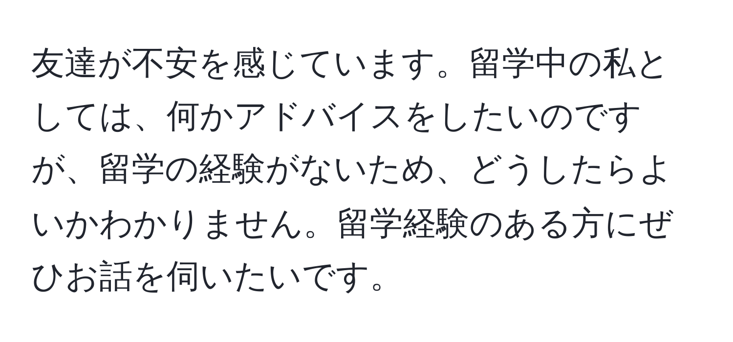 友達が不安を感じています。留学中の私としては、何かアドバイスをしたいのですが、留学の経験がないため、どうしたらよいかわかりません。留学経験のある方にぜひお話を伺いたいです。