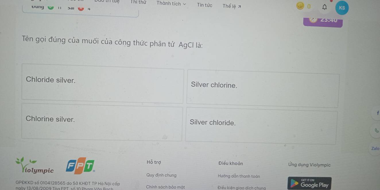 Thi thử Thành tích Tin tức Thể lệ7
vung 11 Sai
0 KS
Tên gọi đúng của muối của công thức phân tử AgCI là:
Chloride silver. Silver chlorine.
f
Chlorine silver. Silver chloride.
B
Zalo
Hỗ trợ Điều khoản Ứng dụng Violympic
liolympic Quy định chung Hướng dẫn thanh toán
GET IT ON
GPĐKKD số 0104128565 do Sở KHĐT TP Hà Nội cấp Google Play
ngày 13/08/2009 Tòa FPT, số 10 Phạm Văn Bạch Chính sách bảo mật Điểu kiên giao dịch chung