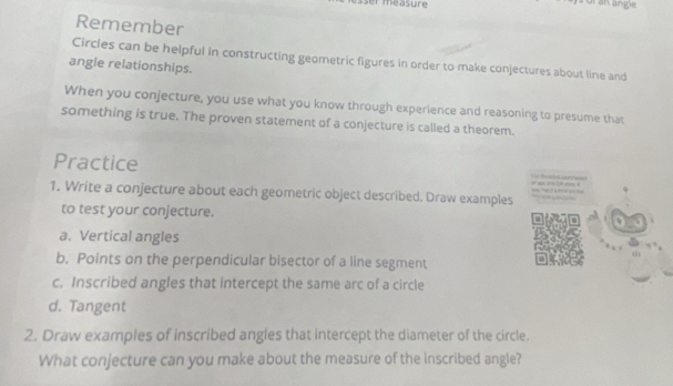 Tmeasure
Remember
Circles can be helpful in constructing geometric figures in order to make conjectures about line and
angle relationships.
When you conjecture, you use what you know through experience and reasoning to presume that
something is true. The proven statement of a conjecture is called a theorem.
Practice

1. Write a conjecture about each geometric object described. Draw examples = 
to test your conjecture.
a. Vertical angles
b. Points on the perpendicular bisector of a line segment
c. Inscribed angles that intercept the same arc of a circle
d. Tangent
2. Draw examples of inscribed angles that intercept the diameter of the circle.
What conjecture can you make about the measure of the inscribed angle?