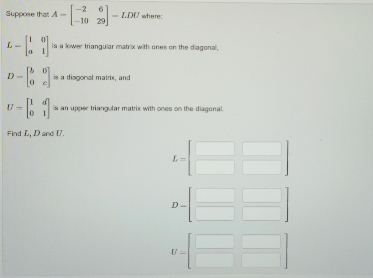 Suppose that A=beginbmatrix -2&6 -10&29endbmatrix =LDU where:
L=beginbmatrix 1&0 a&1endbmatrix is a lower triangular matrix with ones on the diagonal,
D=beginbmatrix b&0 0&cendbmatrix is a diagonal matrix, and
U=beginbmatrix 1&d 0&1endbmatrix is an upper triangular matrix with ones on the diagonal. 
Find L, D and U.
L=beginbmatrix □ &□  □ &□ endbmatrix
D=beginbmatrix □ &□  □ &□ endbmatrix
U=beginbmatrix □ &□  □ &□ endbmatrix