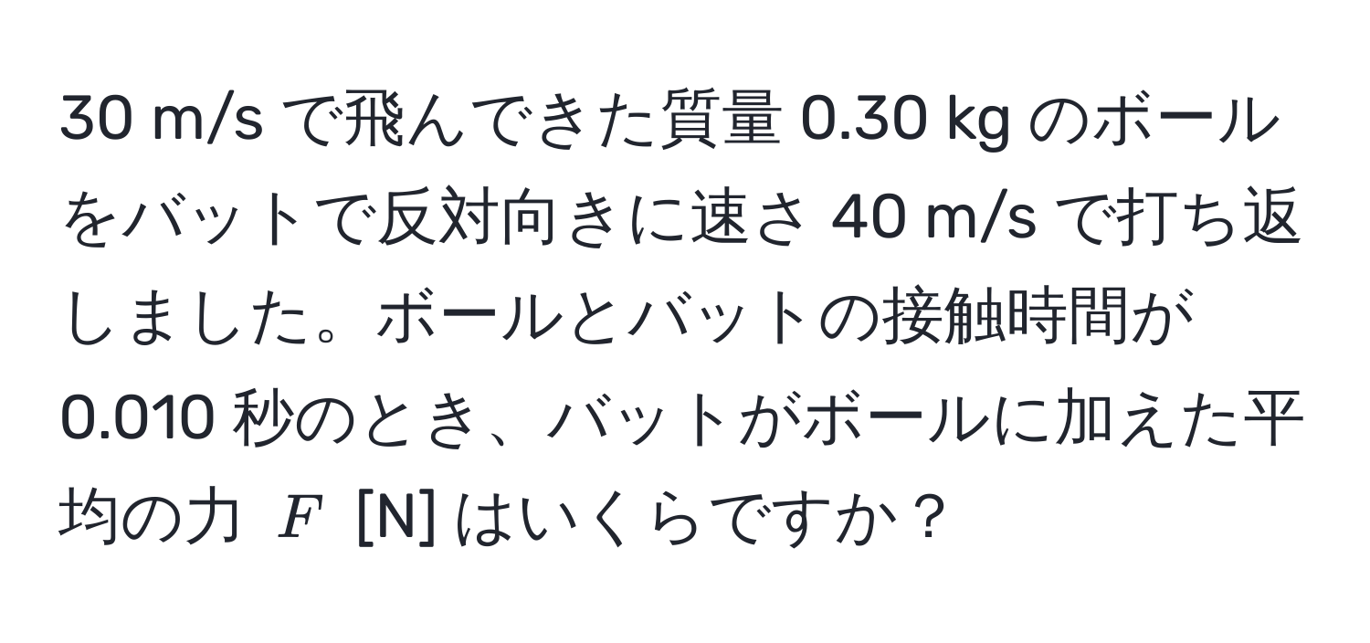 m/s で飛んできた質量 0.30 kg のボールをバットで反対向きに速さ 40 m/s で打ち返しました。ボールとバットの接触時間が 0.010 秒のとき、バットがボールに加えた平均の力 $F$ [N] はいくらですか？