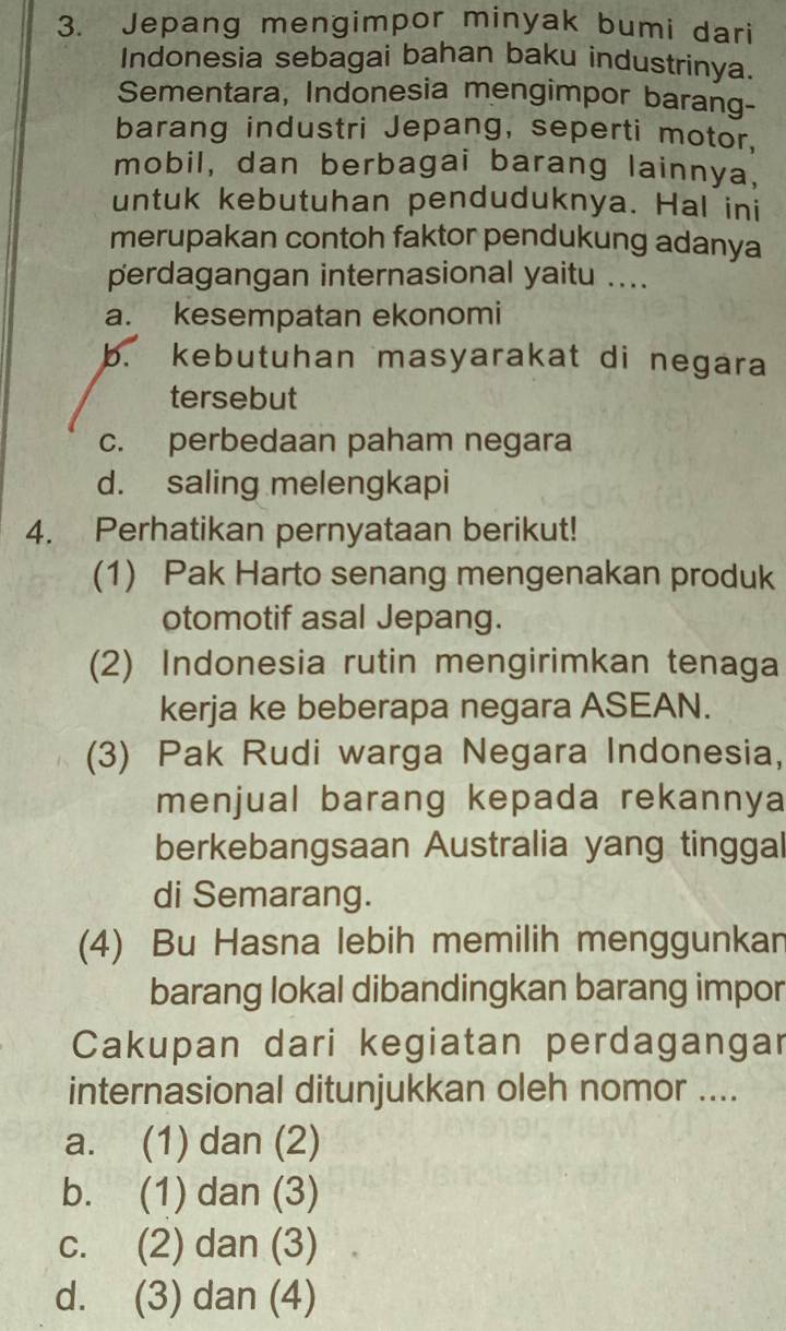 Jepang mengimpor minyak bumi dari
Indonesia sebagai bahan baku industrinya.
Sementara, Indonesia mengimpor barang-
barang industri Jepang, seperti motor,
mobil, dan berbagai barang lainnya,
untuk kebutuhan penduduknya. Hal ini
merupakan contoh faktor pendukung adanya
perdagangan internasional yaitu ....
a. kesempatan ekonomi
b. kebutuhan masyarakat di negara
tersebut
c. perbedaan paham negara
d. saling melengkapi
4. Perhatikan pernyataan berikut!
(1) Pak Harto senang mengenakan produk
otomotif asal Jepang.
(2) Indonesia rutin mengirimkan tenaga
kerja ke beberapa negara ASEAN.
(3) Pak Rudi warga Negara Indonesia,
menjual barang kepada rekannya
berkebangsaan Australia yang tinggal
di Semarang.
(4) Bu Hasna lebih memilih menggunkar
barang lokal dibandingkan barang impor
Cakupan dari kegiatan perdagangar
internasional ditunjukkan oleh nomor ....
a. (1) dan (2)
b. (1) dan (3)
c. (2) dan (3)
d. (3) dan (4)