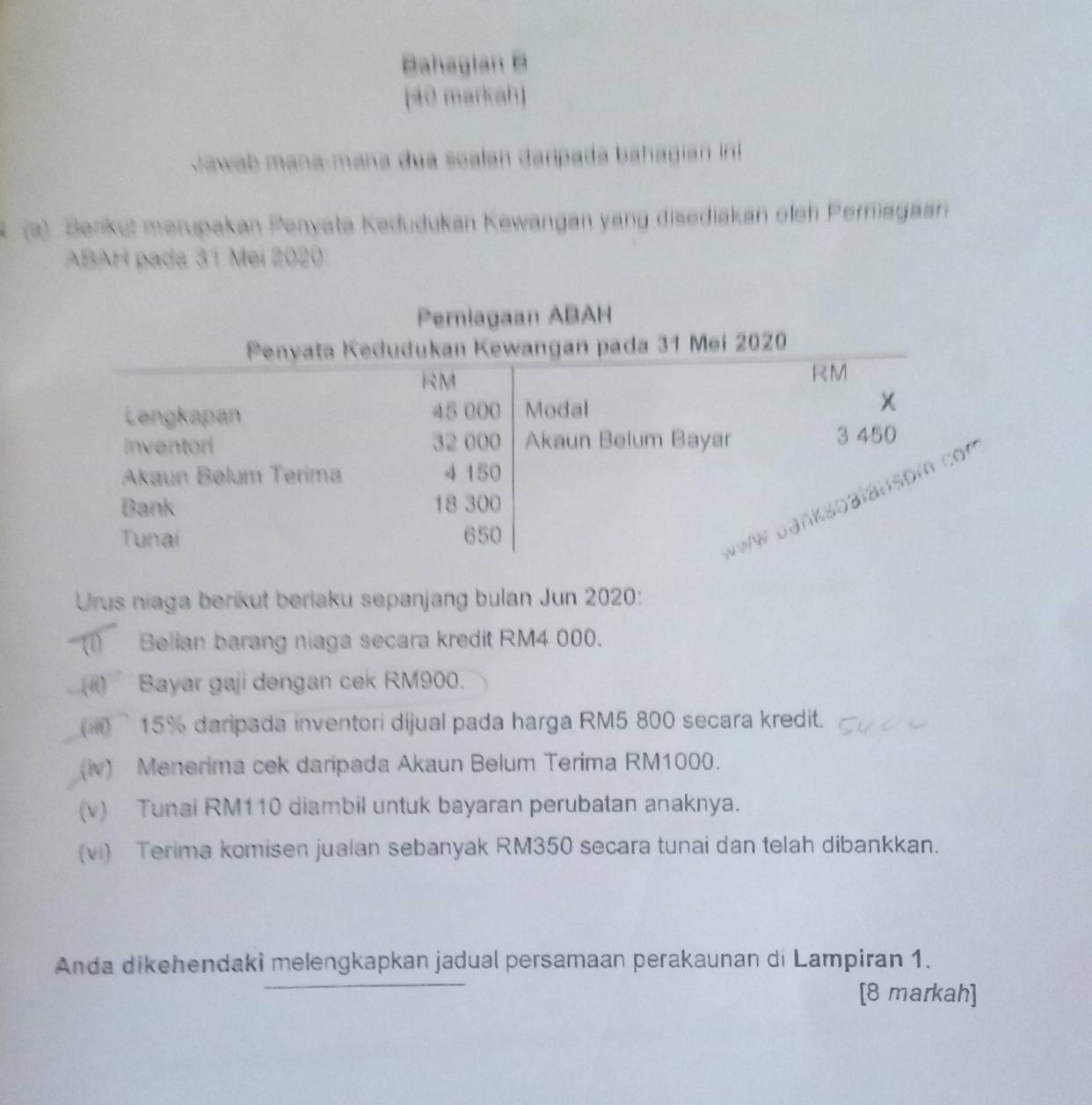 Bahaglan B 
[40 markah] 
Jawab mana-mana dua soalan daripada bahagian int 
(a) Berikut merupakan Penyata Kedudukan Kewangan yang disediakan olen Perniagasn 
ABAH pada 31 Mei 2020
Urus niaga berikut berlaku sepanjang bulan Jun 2020: 
(1) Belian barang niaga secara kredit RM4 000. 
() Bayar gaji dengan cek RM900. 
( i 15 % daripada inventori dijual pada harga RM5 800 secara kredit. 
(iv) Menerima cek daripada Akaun Belum Terima RM1000. 
(v) Tunai RM110 diambil untuk bayaran perubatan anaknya. 
(vi) Terima komisen jualan sebanyak RM350 secara tunai dan telah dibankkan. 
Anda dikehendaki melengkapkan jadual persamaan perakaunan di Lampiran 1. 
[8 markah]