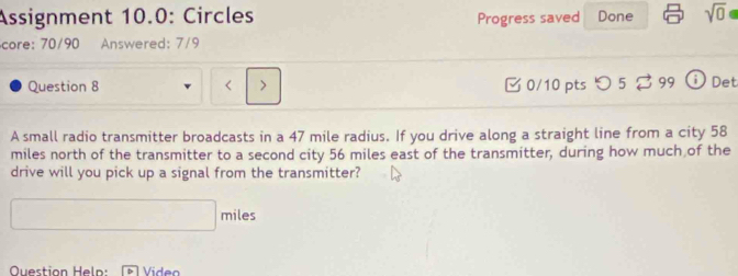 Assignment 10.0: Circles Progress saved Done sqrt(0) 
core: 70/90 Answered: 7/9 
Question 8 < > 0/10 pts つ 5 ♂ 99 Det 
A small radio transmitter broadcasts in a 47 mile radius. If you drive along a straight line from a city 58
miles north of the transmitter to a second city 56 miles east of the transmitter, during how much of the 
drive will you pick up a signal from the transmitter? 
miles 
Question Heln: * Video