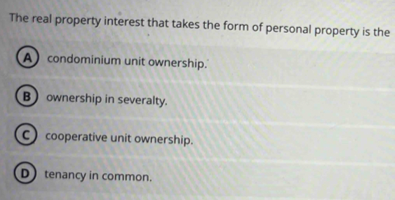 The real property interest that takes the form of personal property is the
A condominium unit ownership.
B ownership in severalty.
C ) cooperative unit ownership.
D tenancy in common.