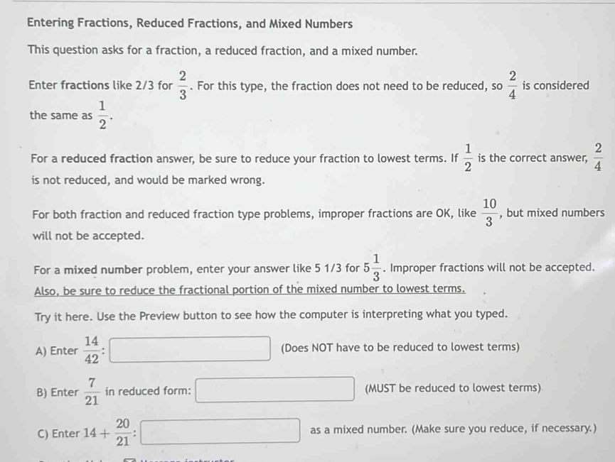 Entering Fractions, Reduced Fractions, and Mixed Numbers 
This question asks for a fraction, a reduced fraction, and a mixed number. 
Enter fractions like 2/3 for  2/3 . For this type, the fraction does not need to be reduced, so  2/4  is considered 
the same as  1/2 . 
For a reduced fraction answer, be sure to reduce your fraction to lowest terms. If  1/2  is the correct answer,  2/4 
is not reduced, and would be marked wrong. 
For both fraction and reduced fraction type problems, improper fractions are OK, like  10/3  , but mixed numbers 
will not be accepted. 
For a mixed number problem, enter your answer like 5 1/3 for 5 1/3 . Improper fractions will not be accepted. 
Also, be sure to reduce the fractional portion of the mixed number to lowest terms. 
Try it here. Use the Preview button to see how the computer is interpreting what you typed. 
A) Enter  14/42  □ (Does NOT have to be reduced to lowest terms) 
B) Enter  7/21  in reduced form: □ □ (MUST be reduced to lowest terms) 
C) Enter 14+ 20/21 :□ as a mixed number. (Make sure you reduce, if necessary.)