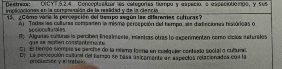 Destreza: OICYT.5.2.4. Conceptualizar las categorías tiempo y espacio, o espaciotiempo, y sus
implicaciones en la comprensión de la realidad y de la ciencia.
13. ¿Cómo varía la percepción del tiempo según las diferentes culturas?
A) Todas las culturas comparten la misma percepción del tiempo, sin distinciones históricas o
socioculturales.
B) Algunas culturas lo perciben linealmente, mientras otras lo experimentan como ciclos naturales
que se repiten constantemente.
C) El tiempo siempre se percibe de la misma forma en cualquier contexto social o cultural.
D) La percepción cultural del tiempo se basa únicamente en aspectos relacionados con la
producción y el trabain.