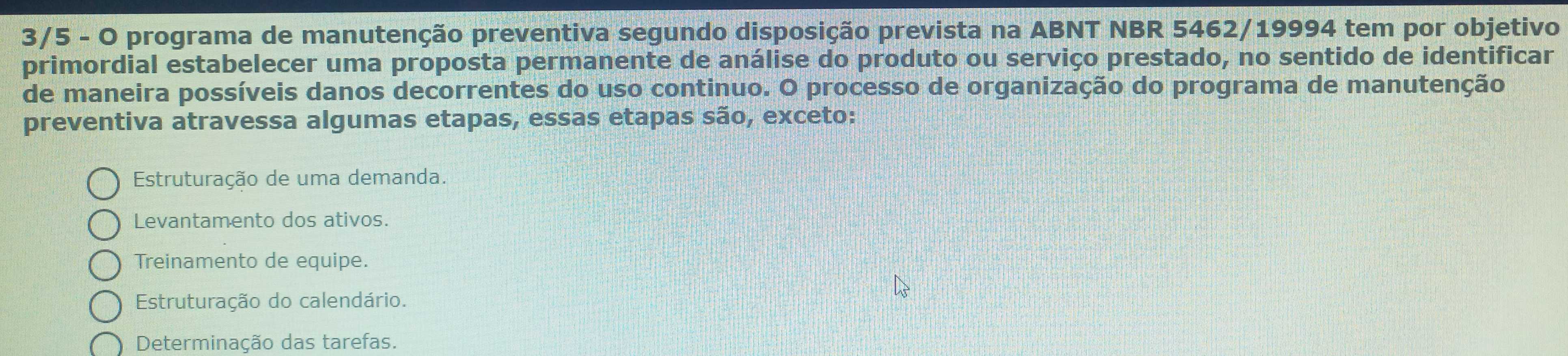 3/5 - O programa de manutenção preventiva segundo disposição prevista na ABNT NBR 5462/19994 tem por objetivo
primordial estabelecer uma proposta permanente de análise do produto ou serviço prestado, no sentido de identificar
de maneira possíveis danos decorrentes do uso continuo. O processo de organização do programa de manutenção
preventiva atravessa algumas etapas, essas etapas são, exceto:
Estruturação de uma demanda.
Levantamento dos ativos.
Treinamento de equipe.
Estruturação do calendário.
Determinação das tarefas.