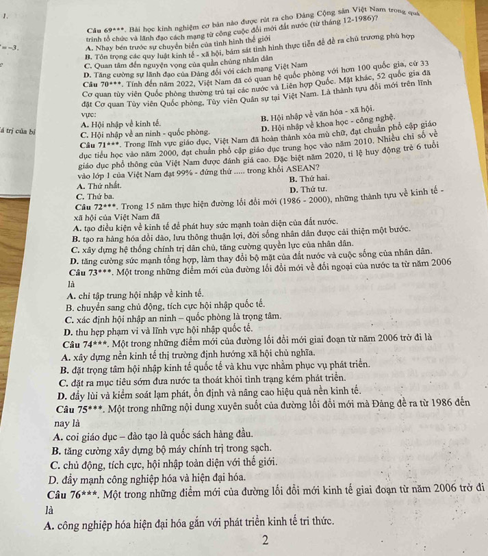 Câu 69***. Bài học kinh nghiệm cơ bản nào được rút ra cho Đảng Cộng sản Việt Nam trong quá
trinh tổ chức và lãnh đạo cách mạng từ công cuộc đổi mới đất nước (từ tháng 12-1986)?
=-3. A. Nhạy bén trước sự chuyển biển của tình hình thể giới
B. Tôn trọng các quy luật kinh tế - xã hội, bám sát tinh hình thực tiền để đề ra chủ trương phù hợp
C. Quan tâm đến nguyện vọng của quần chủng nhân dân
D. Tăng cường sự lãnh đạo của Đảng đổi với cách mạng Việt Nam
Câu 70^(s++) V. Tính đến năm 2022, Việt Nam đã có quan hệ quốc phòng với hơn 100 quốc gia, cử 33
Cơ quan tùy viên Quốc phòng thường trú tại các nước và Liên hợp Quốc. Mặt khác, 52 quốc gia đã
đặt Cơ quan Tùy viên Quốc phòng. Tùy viên Quân sự tại Việt Nam. Là thành tựu đổi mới trên lĩnh
vực:
B. Hội nhập về văn hóa - xã hội.
A. Hội nhập về kinh tế.
tá trị của bị
D. Hội nhập về khoa học - công nghệ.
C. Hội nhập về an ninh - quốc phòng.
Câu 71^(t^circ) Trong lĩnh vực giáo dục, Việt Nam đã hoàn thành xóa mù chữ, đạt chuẩn phổ cập giáo
dục tiểu học vào năm 2000, đạt chuân phố cập giáo dục trung học vào năm 2010. Nhiều chỉ số về
giáo dục phổ thông của Việt Nam được đánh giá cao. Đặc biệt năm 2020, tỉ lệ huy động trẻ 6 tuổi
vào lớp 1 của Việt Nam đạt 99% - đứng thứ ..... trong khổi ASEAN?
A. Thứ nhất. B. Thứ hai.
C. Thứ ba. D. Thứ tư.
Câu 72^(*++). Trong 15 năm thực hiện đường lối đổi mới (1986 - 2000), những thành tựu về kinh tế -
xã hội của Việt Nam đã
A. tạo điều kiện về kinh tế để phát huy sức mạnh toàn diện của đất nước.
B. tạo ra hàng hóa dồi dào, lưu thông thuận lợi, đời sống nhân dân được cải thiện một bước.
C. xây dựng hệ thống chính trị dân chủ, tăng cường quyền lực của nhân dân.
D. tăng cường sức mạnh tổng hợp, làm thay đổi bộ mặt của đất nước và cuộc sống của nhân dân.
Câu 73^(circ ++). Một trong những điểm mới của đường lối đổi mới về đối ngoại của nước ta từ năm 2006
là
A. chỉ tập trung hội nhập về kinh tế.
B. chuyển sang chủ động, tích cực hội nhập quốc tế.
C. xác định hội nhập an ninh - quốc phòng là trọng tâm.
D. thu hẹp phạm vi và lĩnh vực hội nhập quốc tế.
Câu 74^(**) *. Một trong những điểm mới của đường lối đổi mới giai đoạn từ năm 2006 trở đi là
A. xây dựng nền kinh tế thị trường định hướng xã hội chủ nghĩa.
B. đặt trọng tâm hội nhập kinh tế quốc tế và khu vực nhằm phục vụ phát triển.
C. đặt ra mục tiêu sớm đưa nước ta thoát khỏi tình trạng kém phát triển.
D. đầy lùi và kiểm soát lạm phát, ổn định và nâng cao hiệu quả nền kinh tế.
Câu 75^(***) *. Một trong những nội dung xuyên suốt của đường lối đổi mới mà Đảng đề ra từ 1986 đến
nay là
A. coi giáo dục - đào tạo là quốc sách hàng đầu.
B. tăng cường xây dựng bộ máy chính trị trong sạch.
C. chủ động, tích cực, hội nhập toàn diện với thế giới.
D. đầy mạnh công nghiệp hóa và hiện đại hóa.
Câu 76^(***) *. Một trong những điểm mới của đường lối đổi mới kinh tế giai đoạn từ năm 2006 trở đi
là
A. công nghiệp hóa hiện đại hóa gắn với phát triển kinh tế tri thức.
2
