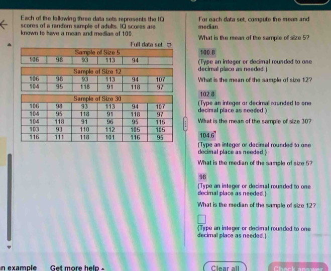 Each of the following three data sets represents the IQ For each data set, compute the mean and
scores of a random sample of adults. IQ scores are median.
known to have a mean and median of 100. What is the mean of the sample of size 5?
100.8
(Type an integer or decimal rounded to one
decimal place as needed )
What is the mean of the sample of size 12?
102.8
(Type an integer or decimal rounded to one
decimal place as needed.)
What is the mean of the sample of size 30?
104.6
(Type an integer or decimal rounded to one
decimal place as needed.)
What is the median of the sample of size 5?
98
(Type an integer or decimal rounded to one
decimal place as needed.)
What is the median of the sample of size 12?
(Type an integer or decimal rounded to one
decimal place as needed.)
n example Get more help - Clear all Check answer