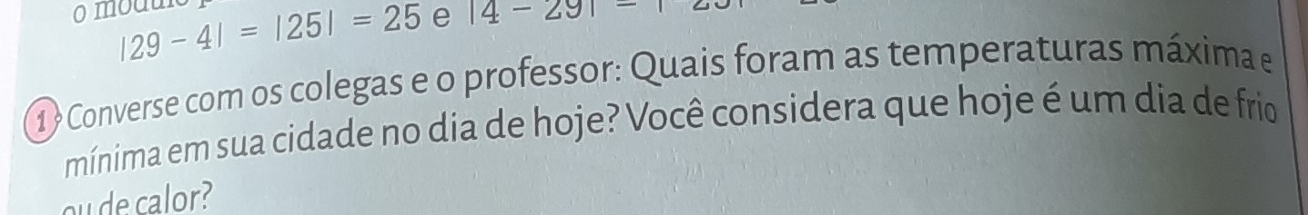 |29-4|=|25|=25 e |4-29|-
1 ? Converse com os colegas e o professor: Quais foram as temperaturas máxima e 
mínima em sua cidade no dia de hoje? Você considera que hoje é um dia de frio 
ou de calor?